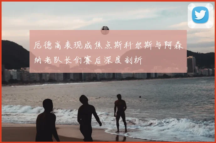 厄德高表现成焦点斯科尔斯与阿森纳老队长们赛后深度剖析