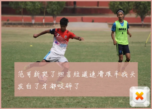 范可新哭了坦言短道速滑艰辛我头发白了牙都咬碎了