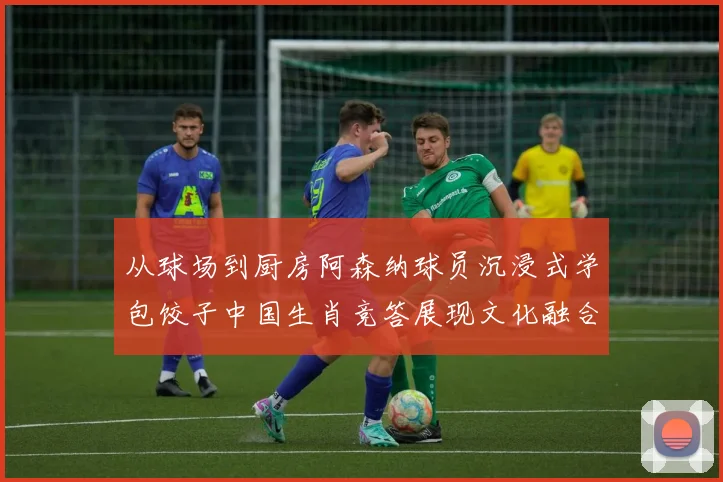 从球场到厨房阿森纳球员沉浸式学包饺子中国生肖竞答展现文化融合
