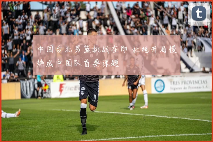 中国台北男篮挑战在即 杜绝开局慢热成中国队首要课题