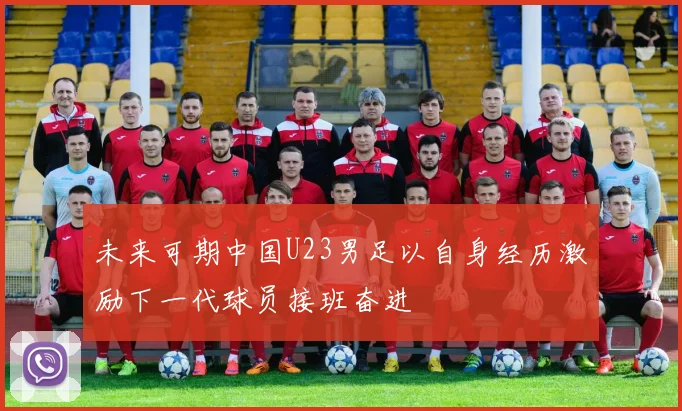 未来可期中国U23男足以自身经历激励下一代球员接班奋进