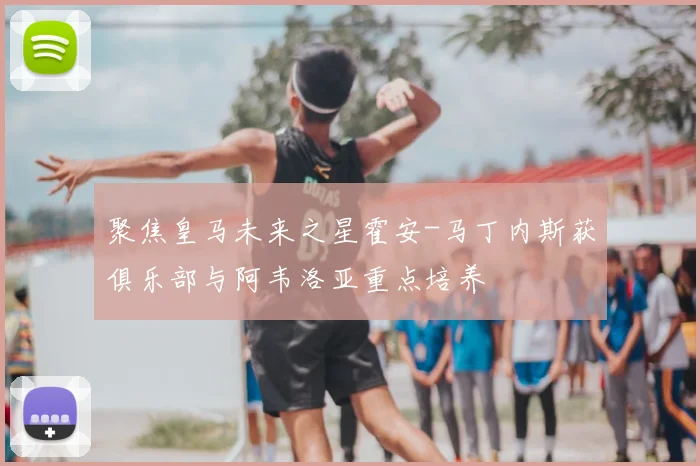 聚焦皇马未来之星霍安-马丁内斯获俱乐部与阿韦洛亚重点培养