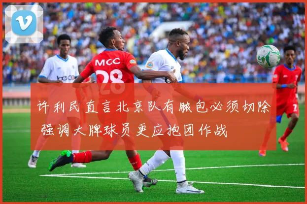 许利民直言北京队有脓包必须切除 强调大牌球员更应抱团作战