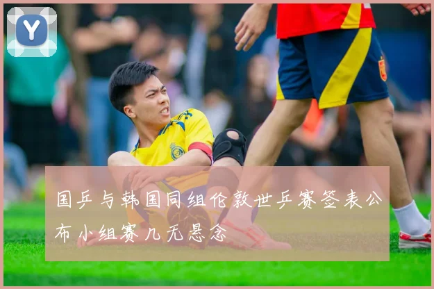 国乒与韩国同组伦敦世乒赛签表公布小组赛几无悬念