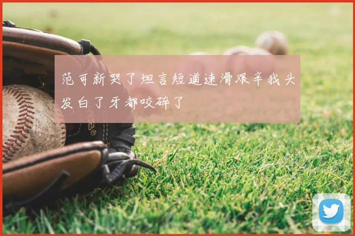 范可新哭了坦言短道速滑艰辛我头发白了牙都咬碎了