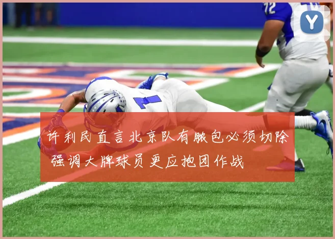 许利民直言北京队有脓包必须切除 强调大牌球员更应抱团作战