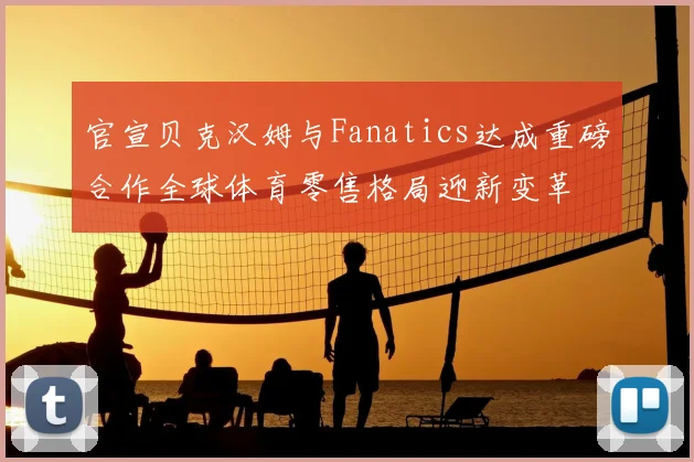 官宣贝克汉姆与Fanatics达成重磅合作全球体育零售格局迎新变革