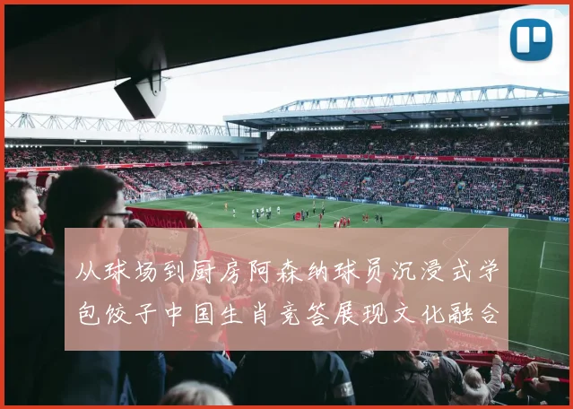 从球场到厨房阿森纳球员沉浸式学包饺子中国生肖竞答展现文化融合