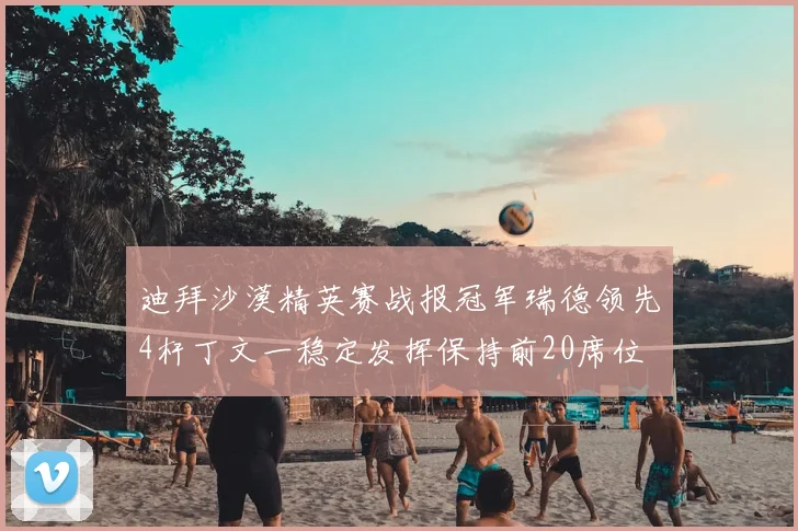 迪拜沙漠精英赛战报冠军瑞德领先4杆丁文一稳定发挥保持前20席位