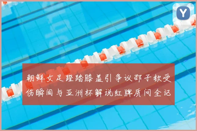 朝鲜女足蹬踏膝盖引争议邵子钦受伤瞬间与亚洲杯解说红牌质问全记录