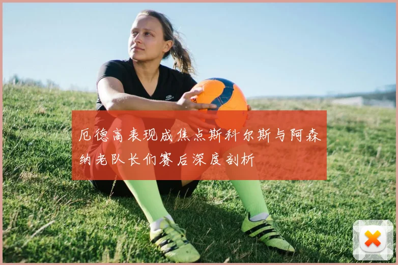 厄德高表现成焦点斯科尔斯与阿森纳老队长们赛后深度剖析