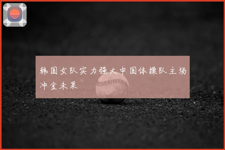 韩国女队实力强大中国体操队主场冲金未果