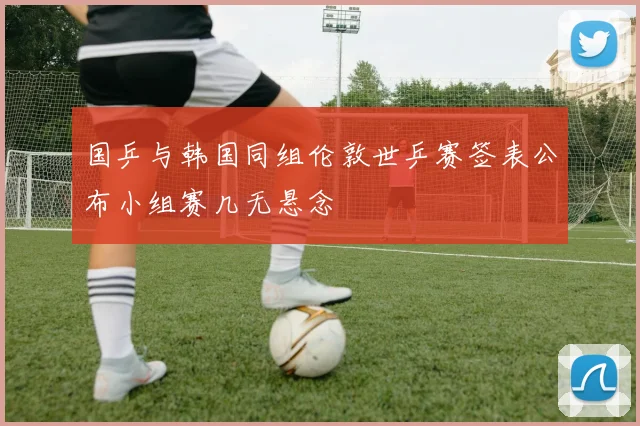 国乒与韩国同组伦敦世乒赛签表公布小组赛几无悬念