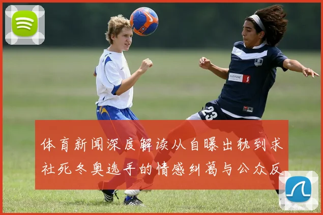 体育新闻深度解读从自曝出轨到求社死冬奥选手的情感纠葛与公众反思