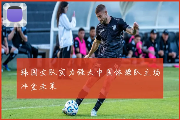 韩国女队实力强大中国体操队主场冲金未果