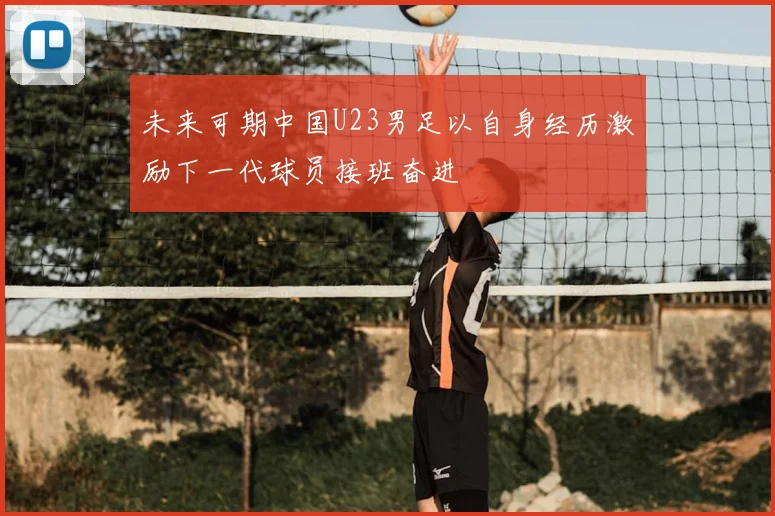 未来可期中国U23男足以自身经历激励下一代球员接班奋进